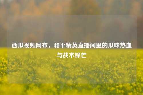 西瓜视频阿布,和平精英直播间里的瓜味热血与战术锋芒