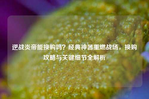 逆战炎帝能换购吗？经典神器重燃战场，换购攻略与关键细节全解析