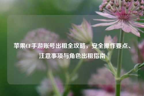 苹果CF手游账号出租全攻略，安全操作要点、注意事项与角色出租指南