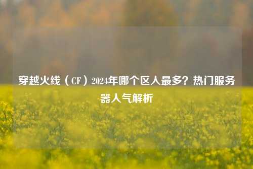 穿越火线（CF）2024年哪个区人最多？热门服务器人气解析