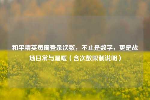 和平精英每周登录次数，不止是数字，更是战场日常与温暖（含次数限制说明）