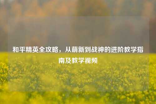 和平精英全攻略，从萌新到战神的进阶教学指南及教学视频