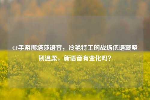 CF手游娜塔莎语音，冷艳特工的战场低语藏坚韧温柔，新语音有变化吗？