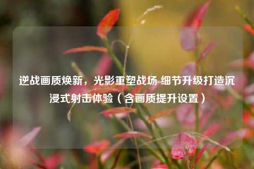 逆战画质焕新，光影重塑战场 细节升级打造沉浸式射击体验（含画质提升设置）