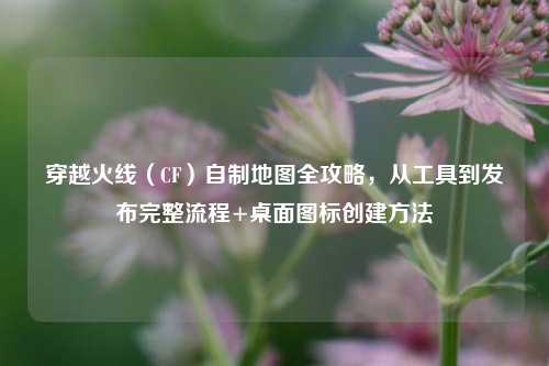 穿越火线（CF）自制地图全攻略，从工具到发布完整流程+桌面图标创建 *** 