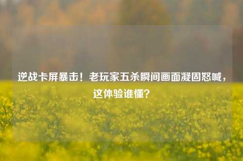 逆战卡屏暴击！老玩家五杀瞬间画面凝固怒喊，这体验谁懂？
