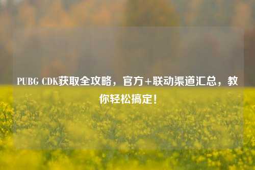 PUBG CDK获取全攻略，官方+联动渠道汇总，教你轻松搞定！