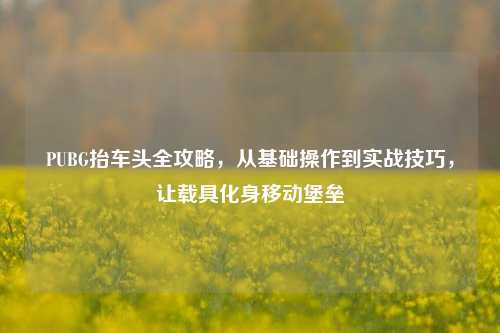 PUBG抬车头全攻略，从基础操作到实战技巧，让载具化身移动堡垒