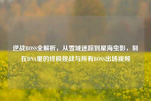 逆战BOSS全解析，从雪域迷踪到星海虫影，刻在DNA里的终极挑战与所有BOSS出场视频