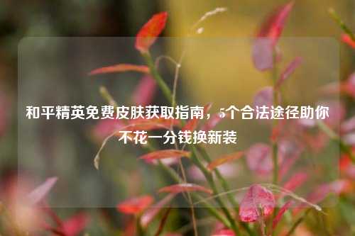 和平精英免费皮肤获取指南，5个合法途径助你不花一分钱换新装