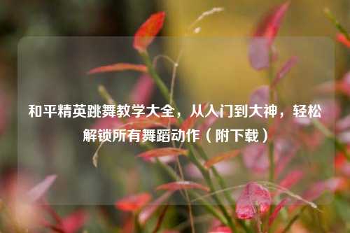 和平精英跳舞教学大全，从入门到大神，轻松解锁所有舞蹈动作（附下载）