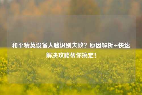 和平精英设备人脸识别失败？原因解析+快速解决攻略帮你搞定！
