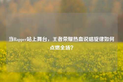 当Rapper站上舞台，王者荣耀热血说唱旋律如何点燃全场？