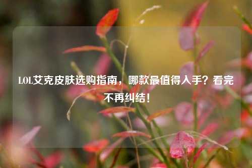 LOL艾克皮肤选购指南，哪款最值得入手？看完不再纠结！