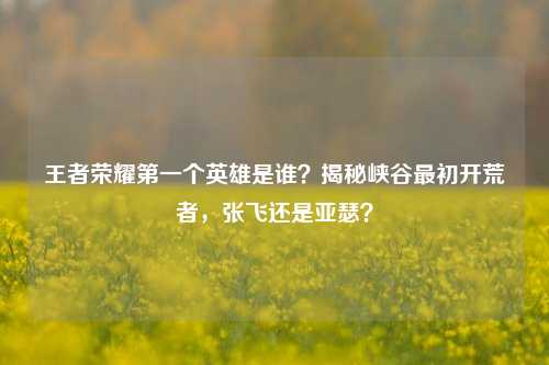 王者荣耀之一个英雄是谁？揭秘峡谷最初开荒者，张飞还是亚瑟？