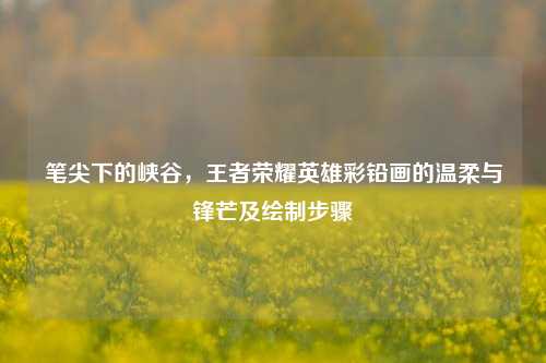 笔尖下的峡谷，王者荣耀英雄彩铅画的温柔与锋芒及绘制步骤