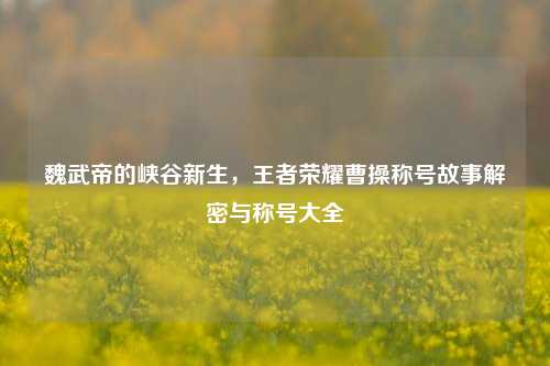 魏武帝的峡谷新生，王者荣耀曹操称号故事解密与称号大全