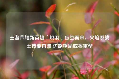 王者荣耀新英雄「烬羽」破空而来，火焰系战士技能首曝 边路格局或将重塑