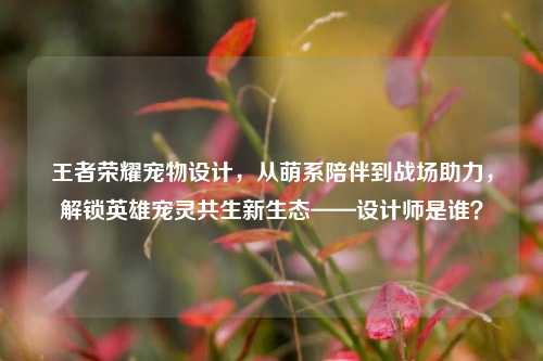 王者荣耀宠物设计，从萌系陪伴到战场助力，解锁英雄宠灵共生新生态——设计师是谁？