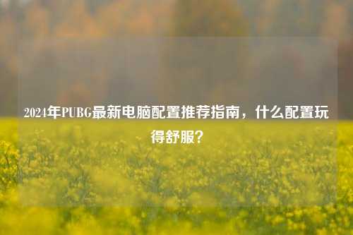 2024年PUBG最新电脑配置推荐指南，什么配置玩得舒服？