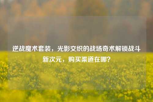 逆战魔术套装，光影交织的战场奇术解锁战斗新次元，购买渠道在哪？
