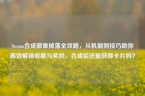 Steam合成徽章掉落全攻略，从机制到技巧助你高效解锁收藏与奖励，合成后还能获得卡片吗？