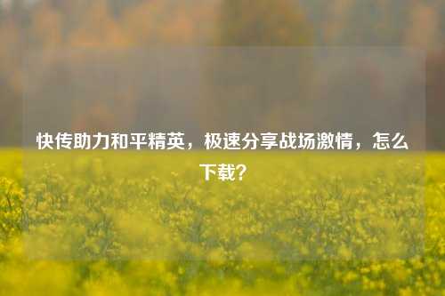 快传助力和平精英，极速分享战场 *** ，怎么下载？