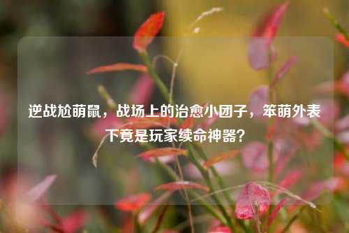 逆战尬萌鼠，战场上的治愈小团子，笨萌外表下竟是玩家续命神器？