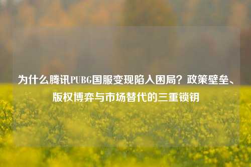 为什么腾讯PUBG国服变现陷入困局？政策壁垒、版权博弈与市场替代的三重锁钥