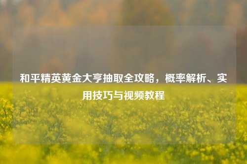 和平精英黄金大亨抽取全攻略，概率解析、实用技巧与视频教程