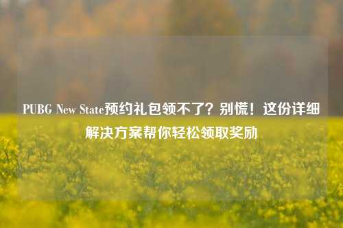 PUBG New State预约礼包领不了？别慌！这份详细解决方案帮你轻松领取奖励