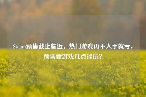 Steam预售截止临近，热门游戏再不入手就亏，预售新游戏几点能玩？