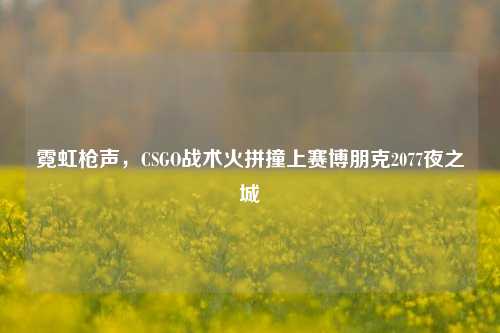 霓虹枪声，CSGO战术火拼撞上赛博朋克2077夜之城