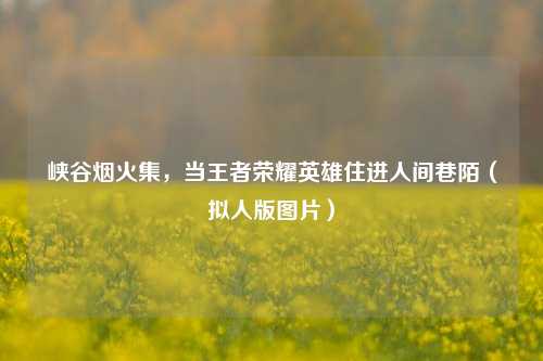 峡谷烟火集，当王者荣耀英雄住进人间巷陌（拟人版图片）
