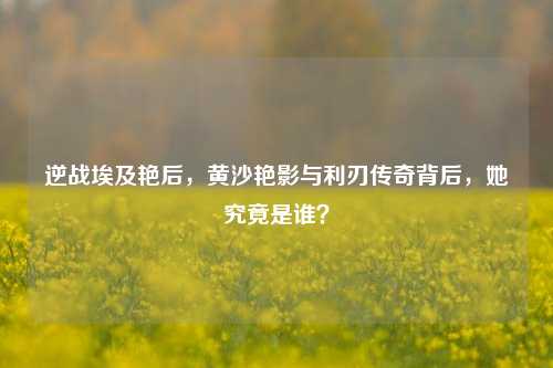 逆战埃及艳后，黄沙艳影与利刃传奇背后，她究竟是谁？