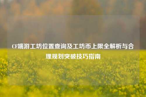 CF端游工坊位置查询及工坊币上限全解析与合理规划突破技巧指南