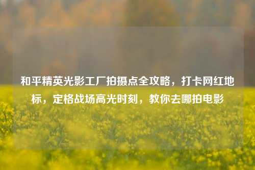 和平精英光影工厂拍摄点全攻略，打卡网红地标，定格战场高光时刻，教你去哪拍电影