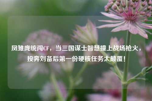 凤雏庞统闯CF，当三国谋士智慧撞上战场枪火，投奔刘备后之一份硬核任务太颠覆！
