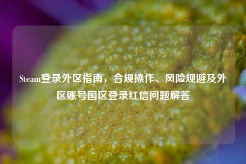 Steam登录外区指南，合规操作、风险规避及外区账号国区登录红信问题解答