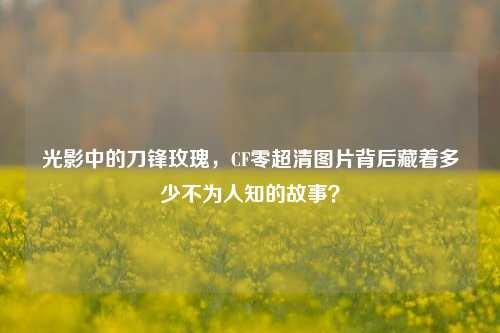 光影中的刀锋玫瑰，CF零超清图片背后藏着多少不为人知的故事？