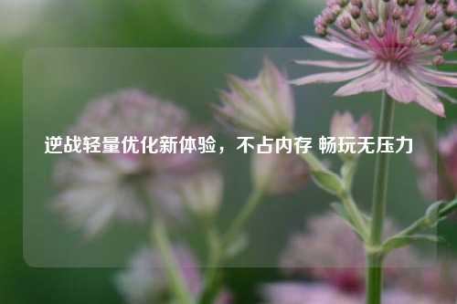 逆战轻量优化新体验，不占内存 畅玩无压力