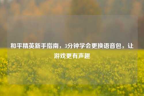 和平精英新手指南，3分钟学会更换语音包，让游戏更有声趣