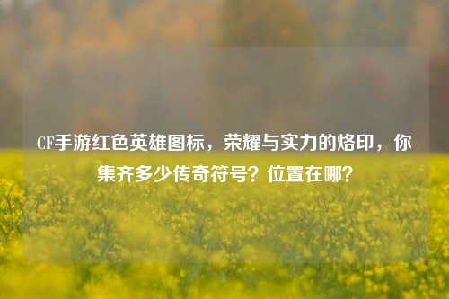 CF手游红色英雄图标，荣耀与实力的烙印，你集齐多少传奇符号？位置在哪？