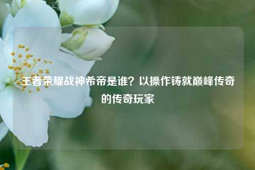 王者荣耀战神希帝是谁？以操作铸就巅峰传奇的传奇玩家