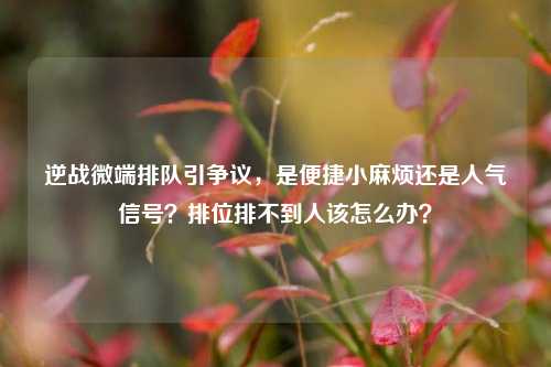 逆战微端排队引争议，是便捷小麻烦还是人气信号？排位排不到人该怎么办？