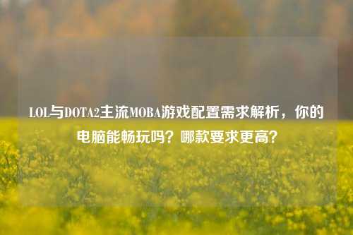 LOL与DOTA2主流MOBA游戏配置需求解析，你的电脑能畅玩吗？哪款要求更高？