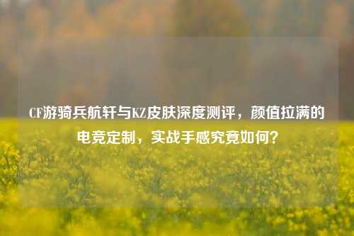 CF游骑兵航轩与KZ皮肤深度测评，颜值拉满的电竞定制，实战手感究竟如何？