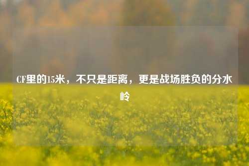 CF里的15米，不只是距离，更是战场胜负的分水岭