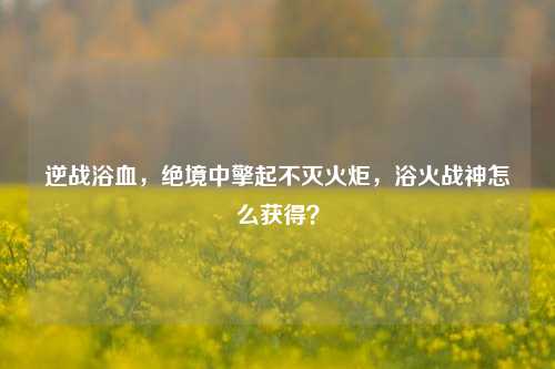 逆战浴血，绝境中擎起不灭火炬，浴火战神怎么获得？