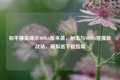 和平精英腾讯MOBA版来袭，射击与MOBA碰撞新战场，模拟器下载指南